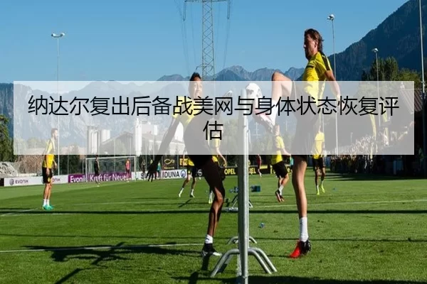 纳达尔复出后备战美网与身体状态恢复评估